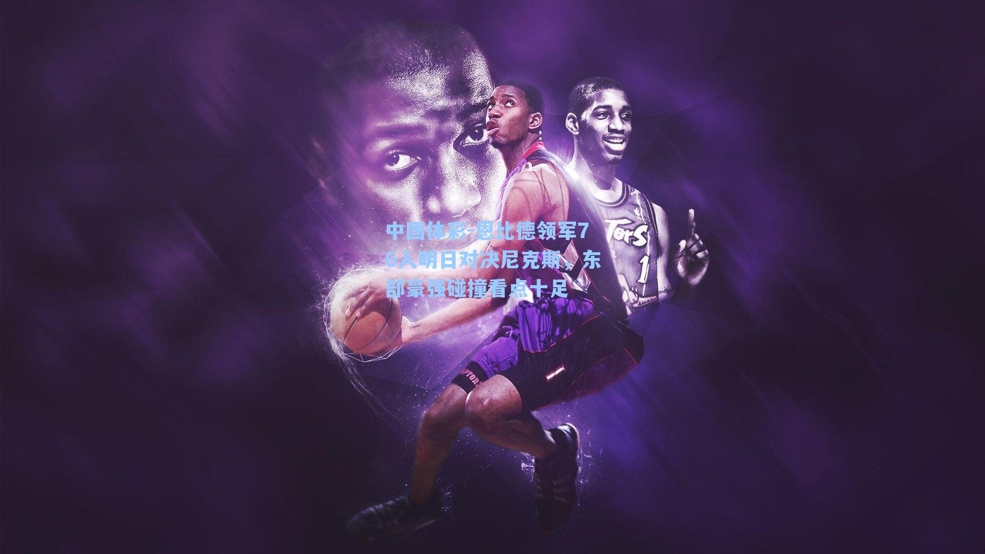 恩比德领军76人明日对决尼克斯，东部豪强碰撞看点十足