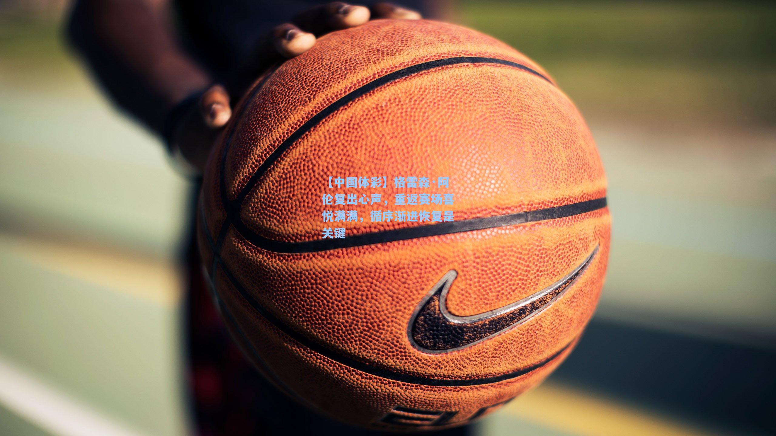 格雷森·阿伦复出心声，重返赛场喜悦满满，循序渐进恢复是关键