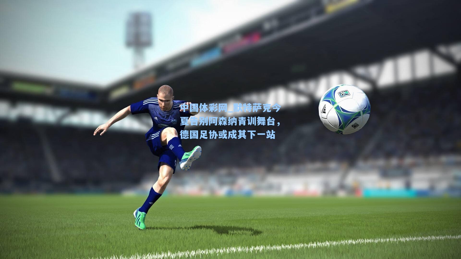 默特萨克今夏告别阿森纳青训舞台，德国足协或成其下一站