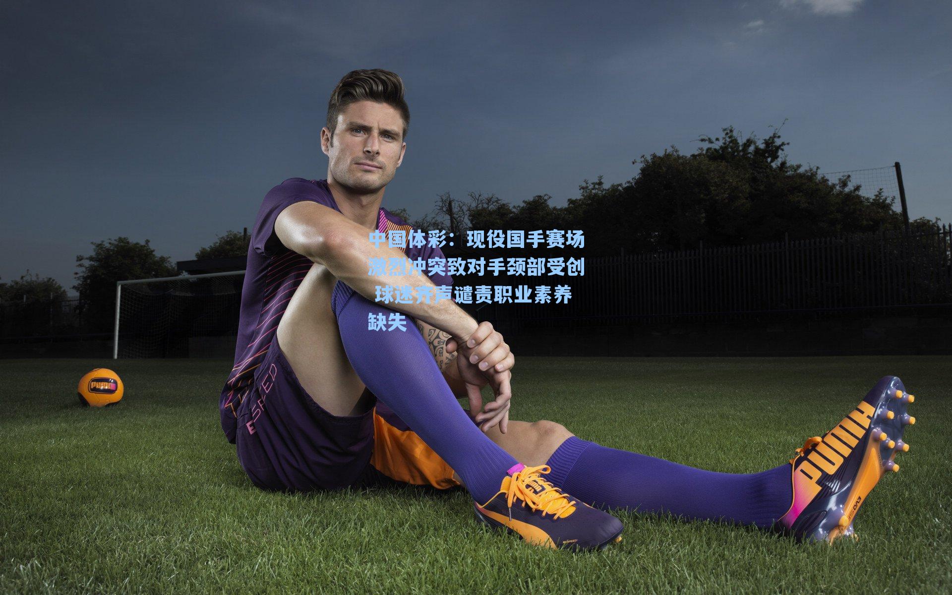 现役国手赛场激烈冲突致对手颈部受创 球迷齐声谴责职业素养缺失