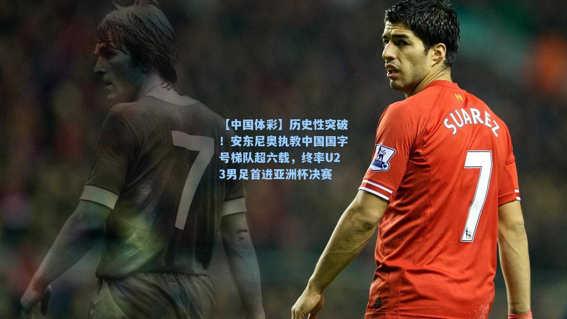 历史性突破！安东尼奥执教中国国字号梯队超六载，终率U23男足首进亚洲杯决赛